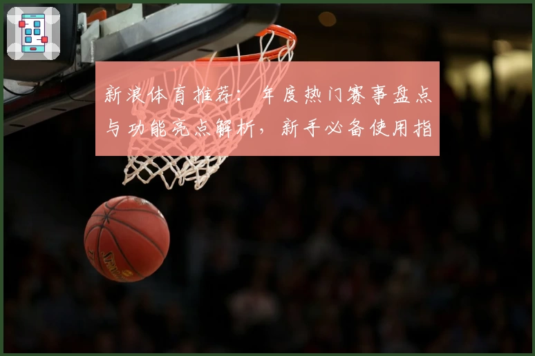 新浪体育推荐：年度热门赛事盘点与功能亮点解析，新手必备使用指南