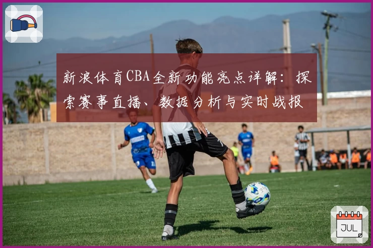 新浪体育CBA全新功能亮点详解:探索赛事直播、数据分析与实时战报