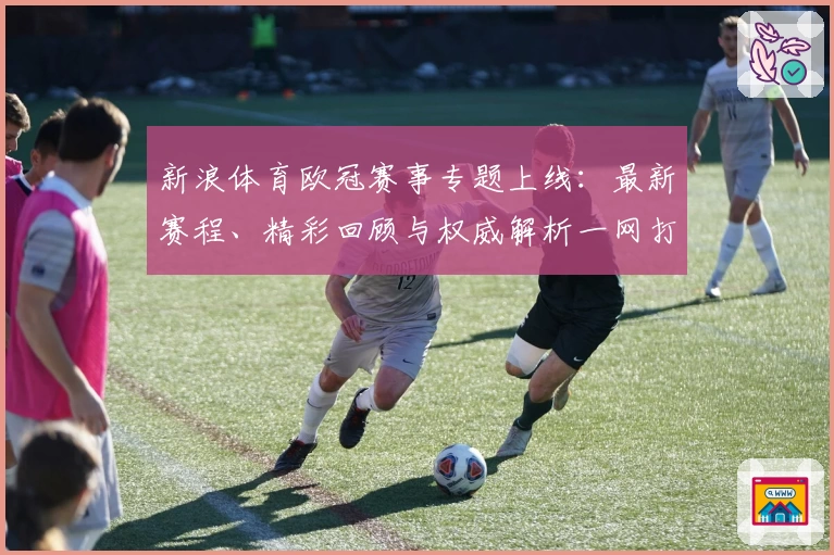新浪体育欧冠赛事专题上线：最新赛程、精彩回顾与权威解析一网打尽