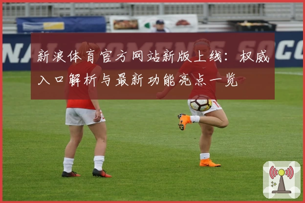 新浪体育官方网站新版上线：权威入口解析与最新功能亮点一览