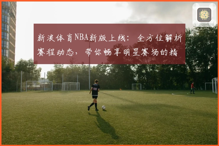 新浪体育NBA新版上线:全方位解析赛程动态,带你畅享明星赛场的精彩瞬间