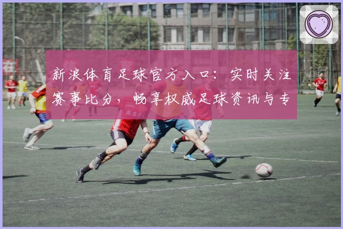 新浪体育足球官方入口：实时关注赛事比分，畅享权威足球资讯与专业解读