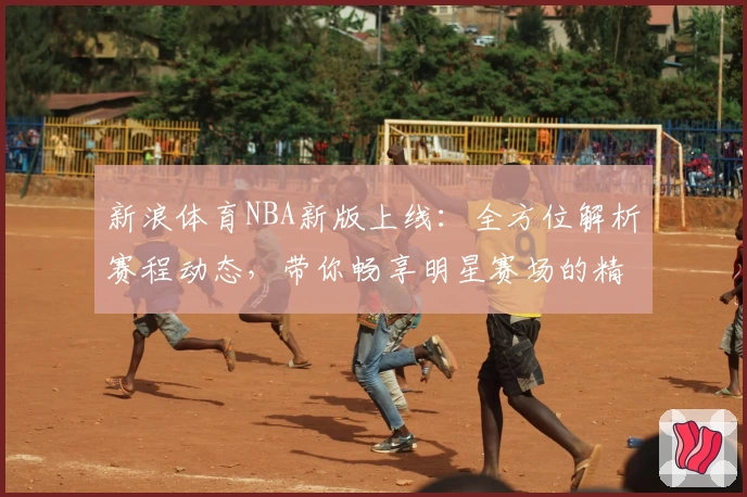 新浪体育NBA新版上线:全方位解析赛程动态,带你畅享明星赛场的精彩瞬间